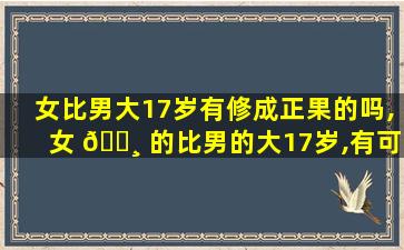 女比男大17岁有修成正果的吗,女 🌸 的比男的大17岁,有可能 🦍 在一起吗